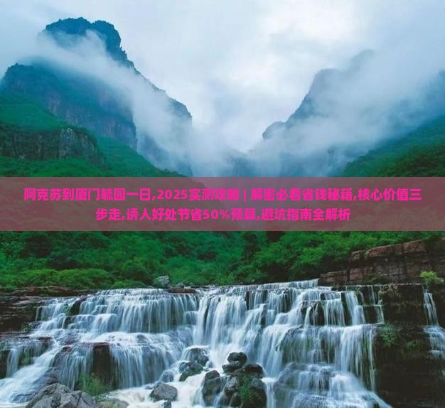 阿克苏到厦门毓园一日,2025实测攻略 ｜ 解密必看省钱秘籍,核心价值三步走,诱人好处节省50%预算,避坑指南全解析