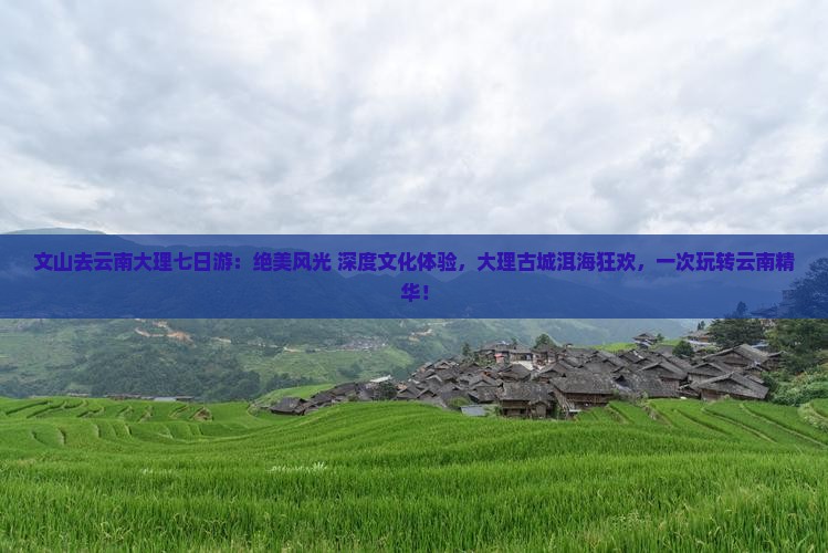 文山去云南大理七日游：绝美风光+深度文化体验，大理古城洱海狂欢，一次玩转云南精华！