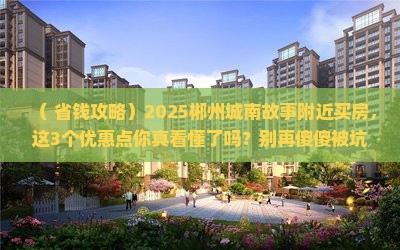 （+省钱攻略）2025郴州城南故事附近买房，这3个优惠点你真看懂了吗？别再傻傻被坑！
