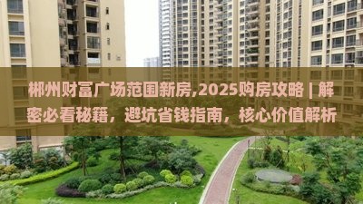 郴州财富广场范围新房,2025购房攻略 ｜ 解密必看秘籍，避坑省钱指南，核心价值解析，实测3大优势，真像曝光！